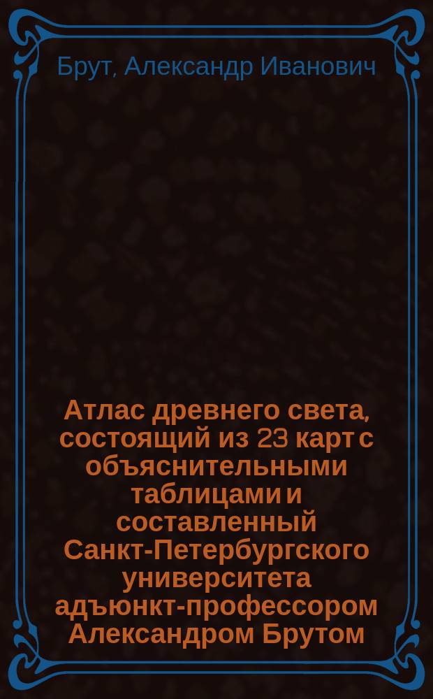 Атлас древнего света, состоящий из 23 карт с объяснительными таблицами и составленный Санкт-Петербургского университета адъюнкт-профессором Александром Брутом