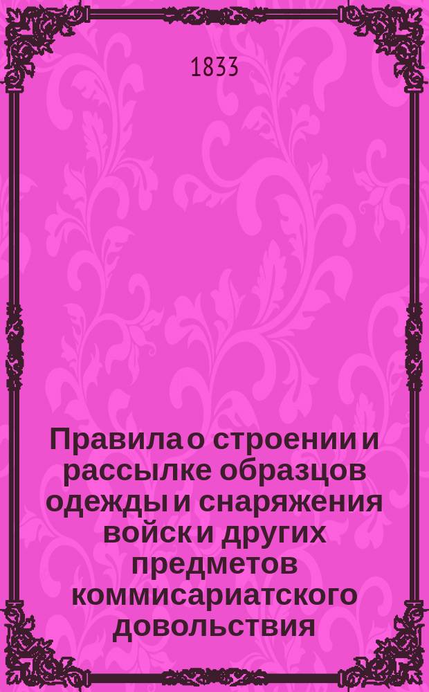 Правила о строении и рассылке образцов одежды и снаряжения войск и других предметов коммисариатского довольствия : Утв. Воен. т-вом 7/I 1833 г