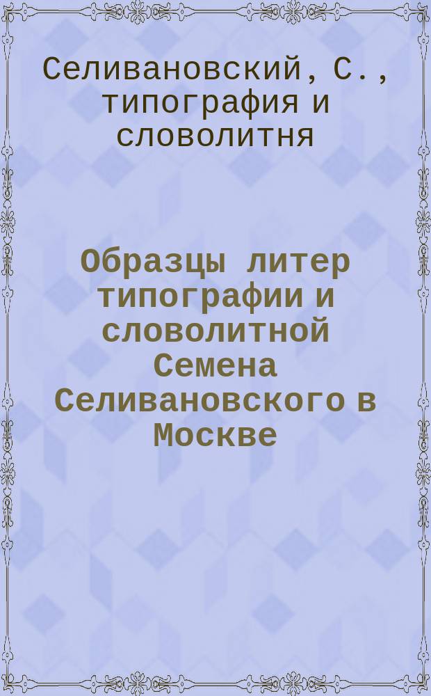 Образцы литер типографии и словолитной Семена Селивановского в Москве