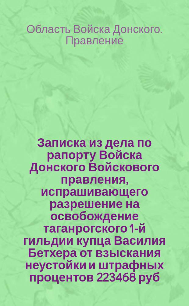 Записка из дела по рапорту Войска Донского Войскового правления, испрашивающего разрешение на освобождение таганрогского 1-й гильдии купца Василия Бетхера от взыскания неустойки и штрафных процентов 223468 руб. 1/4 коп. за несрочную поставку для Войска Донского вина на 1835 год