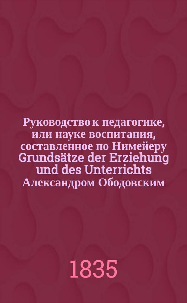 Руководство к педагогике, или науке воспитания, составленное по Нимейеру [Grunds&auml;tze der Erziehung und des Unterrichts] Александром Ободовским, инспектором классов Санктпетербургского воспитательного дома