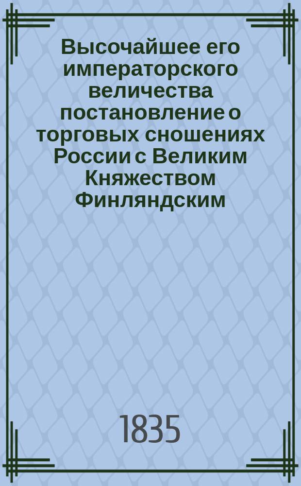 Высочайшее его императорского величества постановление о торговых сношениях России с Великим Княжеством Финляндским, изданное в Гельсингфорсе июля 17-го дня 1835-го года