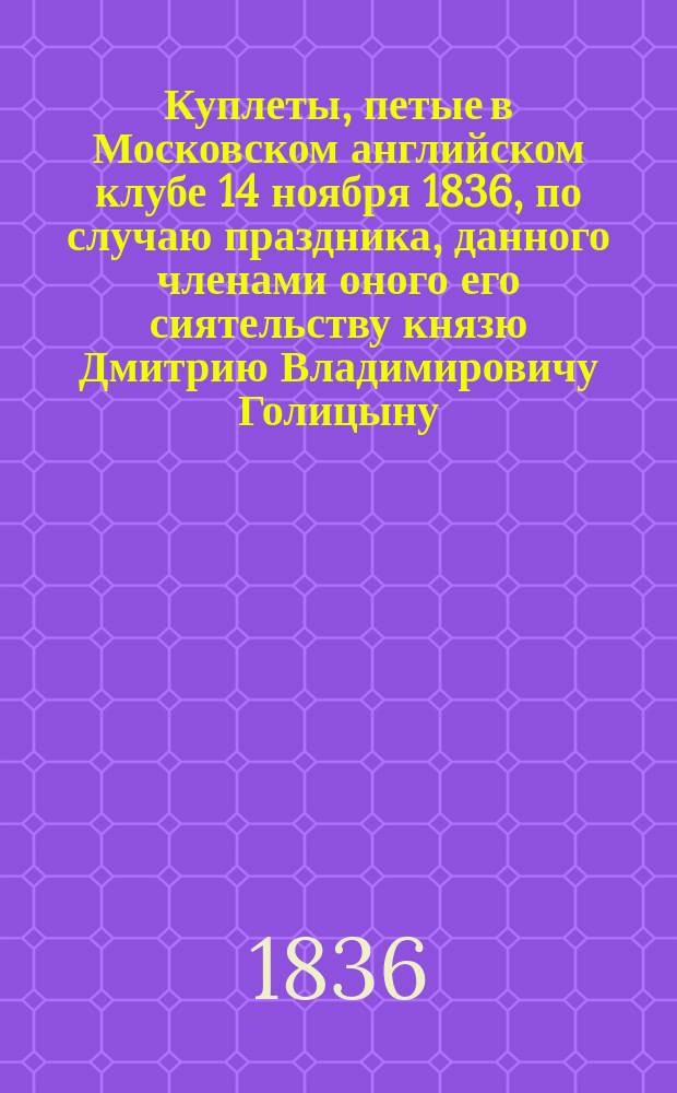 Куплеты, петые в Московском английском клубе 14 ноября 1836, по случаю праздника, данного членами оного его сиятельству князю Дмитрию Владимировичу Голицыну