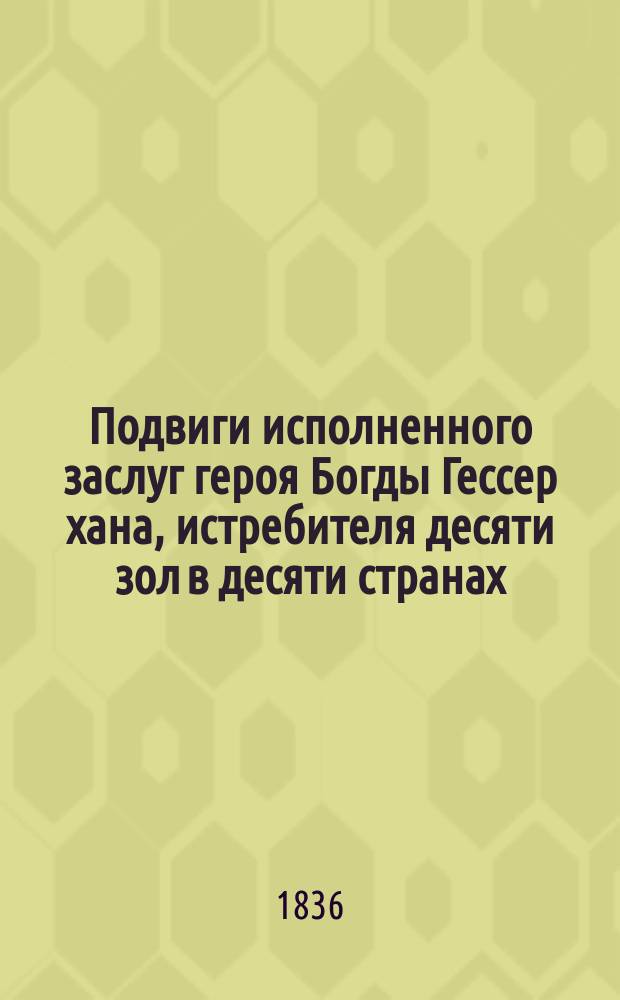 Подвиги исполненного заслуг героя Богды Гессер хана, истребителя десяти зол в десяти странах : Геройское предание монголов : С напеч. в Пекине экземпляра вновь изд. иждивением Имп. Акад. наук под наблюдением Я.И. Шмидта, члена оной Академии
