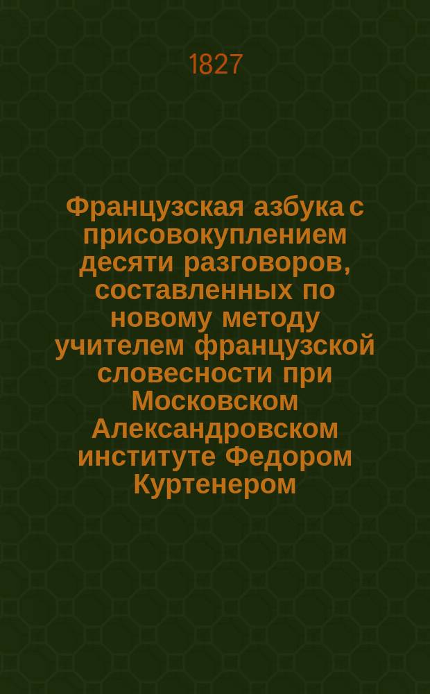 Французская азбука с присовокуплением десяти разговоров, составленных по новому методу учителем французской словесности при Московском Александровском институте Федором Куртенером