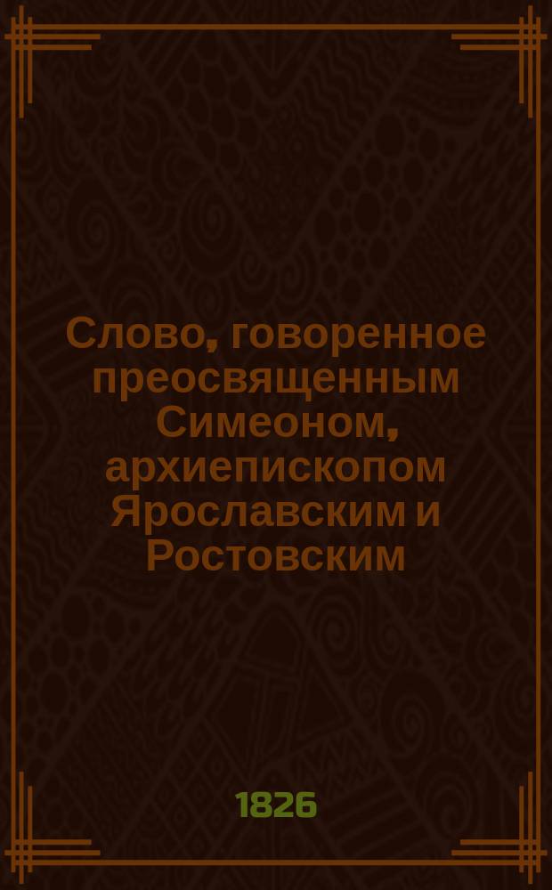 Слово, говоренное преосвященным Симеоном, архиепископом Ярославским и Ростовским, в Соборной Воскресенской церкви города Романо-Борисо-Глебска генваря 25 дня 1823 года