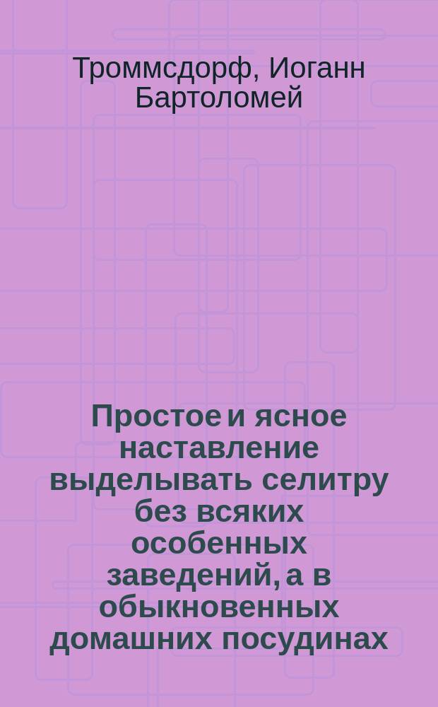 Простое и ясное наставление выделывать селитру без всяких особенных заведений, а в обыкновенных домашних посудинах, изданное для пользы городских и сельских жителей И.В. Тромсдорфом, профессором химии в Эрфурте : К сему присоединен способ фр. селитроварения, соч. г. Делондра