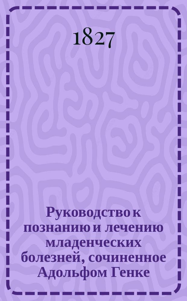 Руководство к познанию и лечению младенческих болезней, сочиненное Адольфом Генке, доктором медицины и хирургии, профессором Ерлангенского университета и членом разных ученых обществ, переведенное с немецкого языка при Императорском Московском университете доктором Акимом Война-Куринским и лекарем Федором Графом, под наблюдением Ефрема Мухина