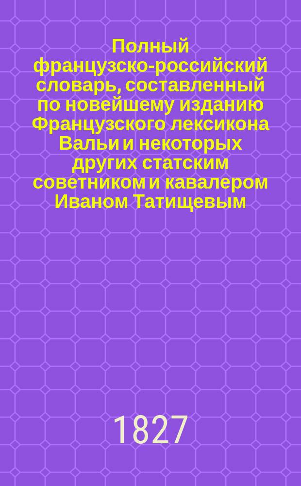 Полный французско-российский словарь, составленный по новейшему изданию Французского лексикона Вальи и некоторых других статским советником и кавалером Иваном Татищевым
