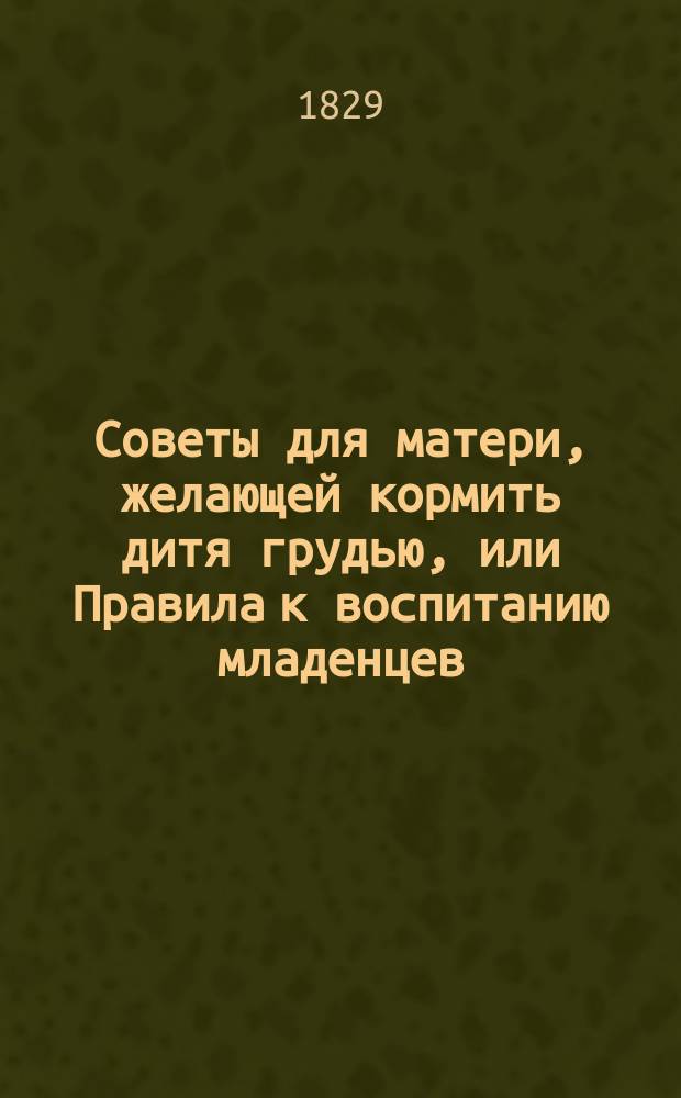 Советы для матери, желающей кормить дитя грудью, или Правила к воспитанию младенцев, с присовокуплением пафологии о детских болезнях, и надежнейших средств к врачеванию оных, изданные г-м Карольтом, доктором Парижского медицинского факультета, и действительным членом многих ученых обществ