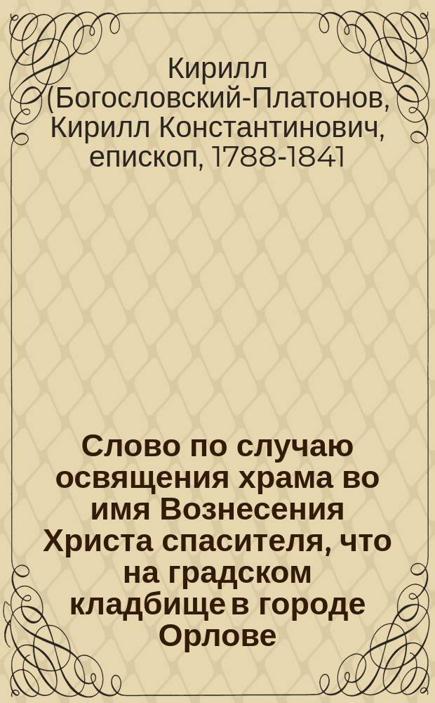 Слово по случаю освящения храма во имя Вознесения Христа спасителя, что на градском кладбище в городе Орлове, произнесенное Кириллом, епископом Вятским и Слободским. Июня 21 дня 1829 г.