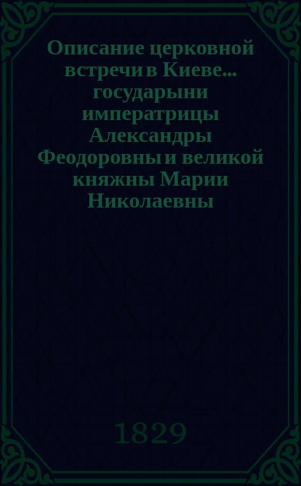 Описание церковной встречи в Киеве... государыни императрицы Александры Феодоровны и великой княжны Марии Николаевны. Описание церковной встречи в Киеве государя императора Николая Павловича