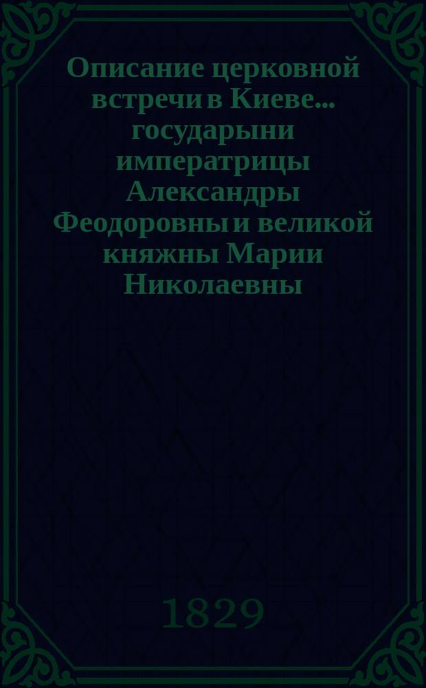 Описание церковной встречи в Киеве... государыни императрицы Александры Феодоровны и великой княжны Марии Николаевны. Описание церковной встречи в Киеве государя императора Николая Павловича