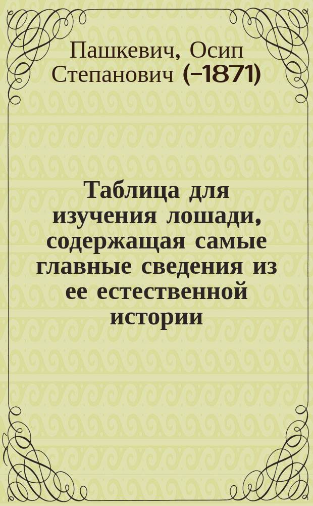 Таблица для изучения лошади, содержащая самые главные сведения из ее естественной истории, ее анатомии и физиологии, сведения о ее совершенстве и недостатках и проч., аранжированная Осипом Пашкевичем, состоящим в должности адъюнкт-профессора Медико-хирургической академии