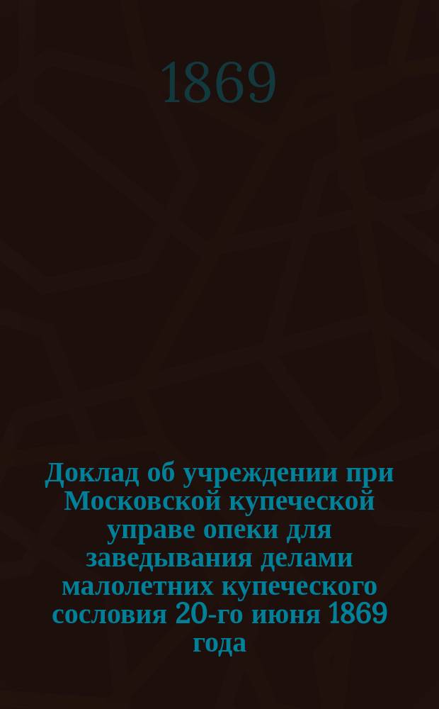Доклад об учреждении при Московской купеческой управе опеки для заведывания делами малолетних купеческого сословия 20-го июня 1869 года
