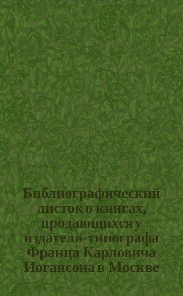 Библиографический листок о книгах, продающихся у издателя-типографа Франца Карловича Иогансона в Москве...