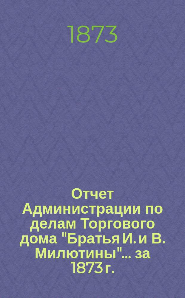 Отчет Администрации по делам Торгового дома "Братья И. и В. Милютины". ... за 1873 г.