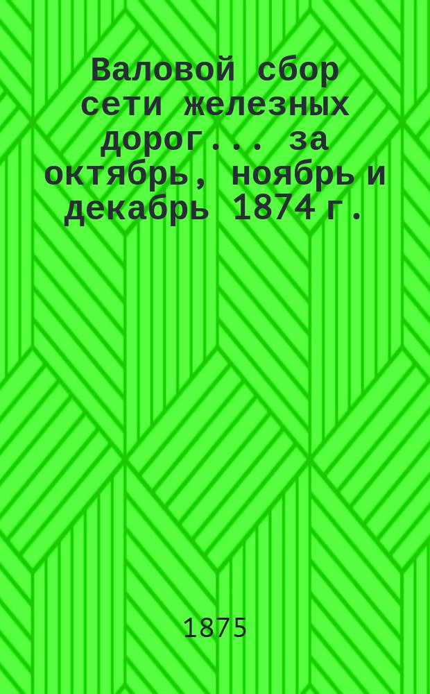 Валовой сбор сети железных дорог. ... за октябрь, ноябрь и декабрь 1874 г.