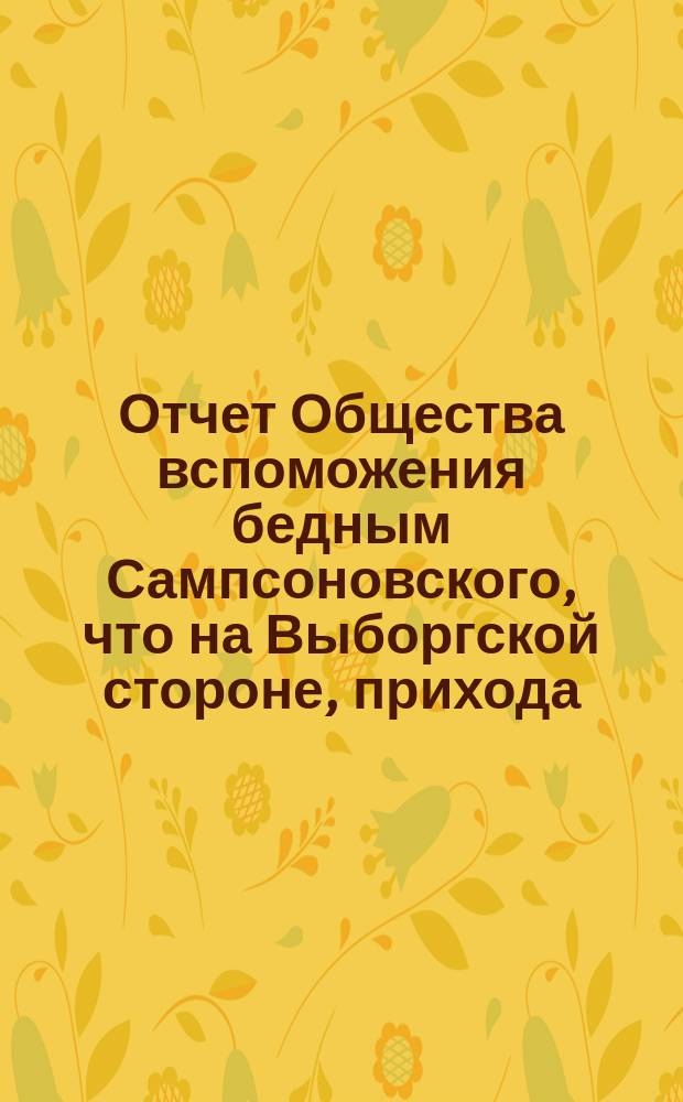 Отчет Общества вспоможения бедным Сампсоновского, что на Выборгской стороне, прихода... ... за 1-й год существования сего Общества, с 13-го окт. 1874 по 13-е окт. 1875 г.
