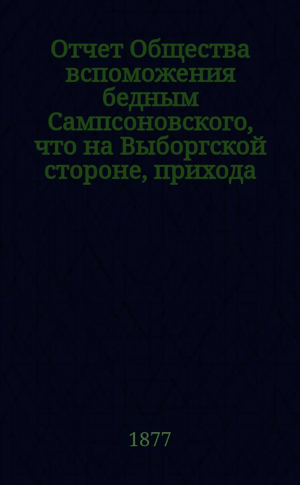 Отчет Общества вспоможения бедным Сампсоновского, что на Выборгской стороне, прихода... ... за 1876-77 г. : Третий годовой...