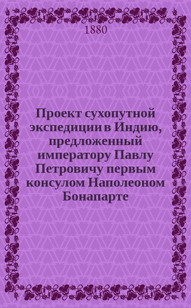 Проект сухопутной экспедиции в Индию, предложенный императору Павлу Петровичу первым консулом Наполеоном Бонапарте : Пер. с франц