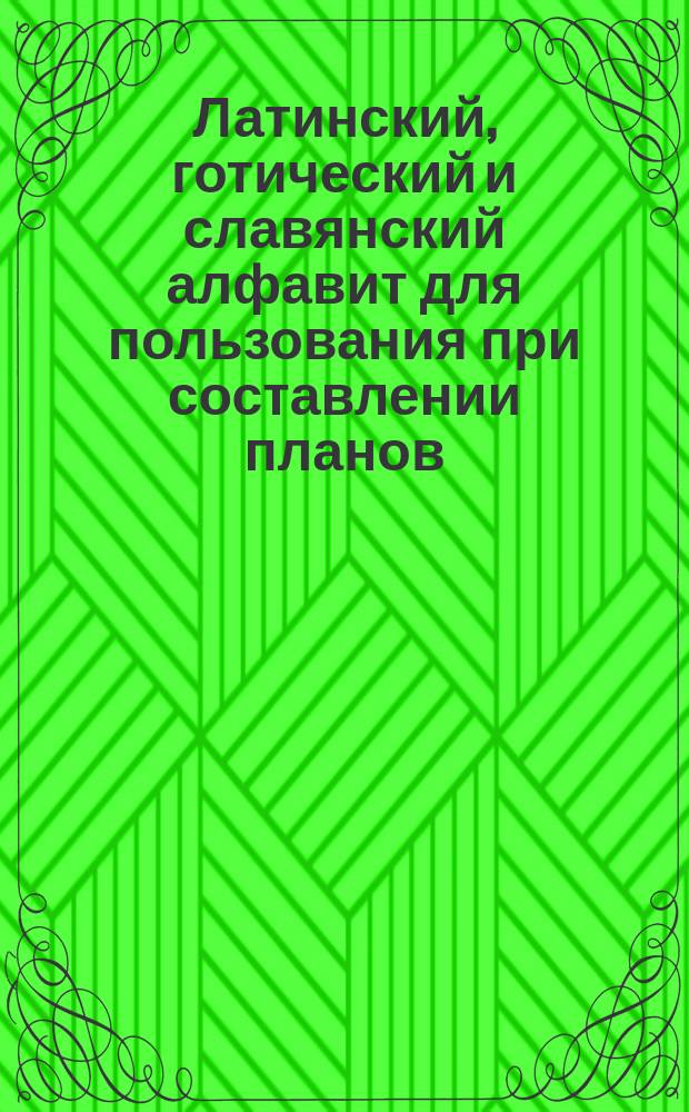 Латинский, готический и славянский алфавит для пользования при составлении планов, архитектурных и технических чертежей, для инженеров, архитекторов, землемеров, художников и проч., а также для технических, реальных и ремесленных училищ и для составления вывесок