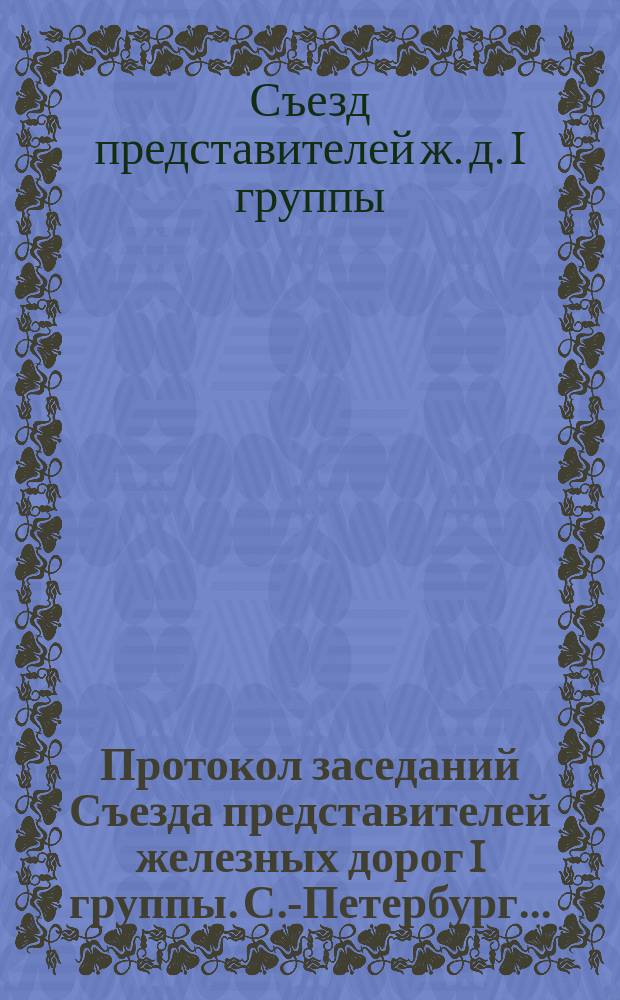 Протокол заседаний Съезда представителей железных дорог I группы. С.-Петербург ...