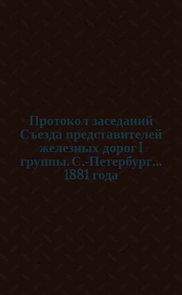 Протокол заседаний Съезда представителей железных дорог I группы. С.-Петербург ... 1881 года. 2, 3 и 4 декабря