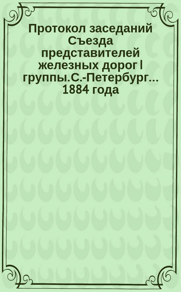 Протокол заседаний Съезда представителей железных дорог I группы. С.-Петербург ... 1884 года. 23, 24, 27 и 28 января