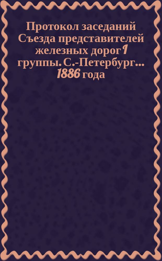 Протокол заседаний Съезда представителей железных дорог I группы. С.-Петербург ... 1886 года. 21, 24, 26, 27 и 28 марта