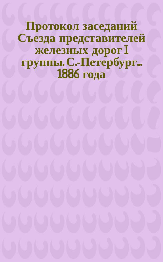 Протокол заседаний Съезда представителей железных дорог I группы. С.-Петербург ... 1886 года. 25, 26 и 28 июня