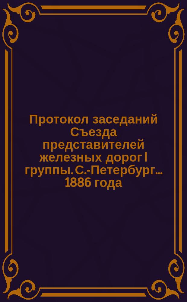 Протокол заседаний Съезда представителей железных дорог I группы. С.-Петербург ... 1886 года. 25, 29-30 сентября и 1 октября
