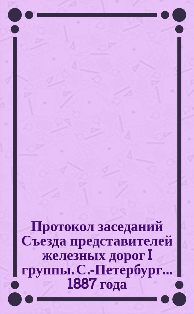 Протокол заседаний Съезда представителей железных дорог I группы. С.-Петербург ... 1887 года. 28 января