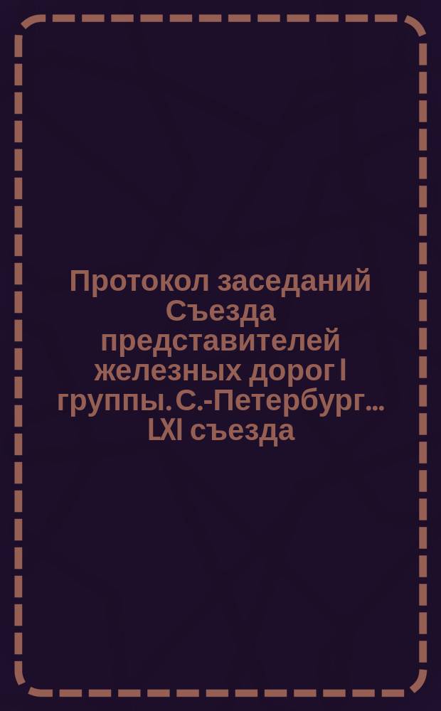 Протокол заседаний Съезда представителей железных дорог I группы. С.-Петербург ... LXI съезда... 1888 года : LXI съезда... 1888 года. С 3 по 9 ноября