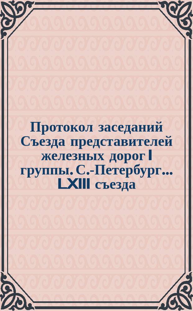 Протокол заседаний Съезда представителей железных дорог I группы. С.-Петербург ... LXIII съезда... 1889 года : LXIII съезда... 1889 года. 10, 11 и 13 мая