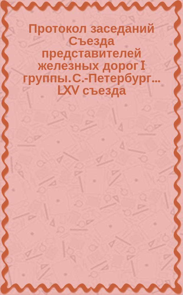 Протокол заседаний Съезда представителей железных дорог I группы. С.-Петербург ... LXV съезда... 1890 года : LXV съезда... 1890 года. 12, 13, 15, 16, 17 и 19 ноября