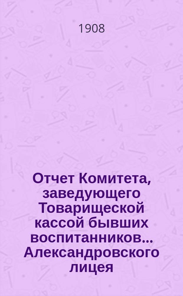 Отчет Комитета, заведующего Товарищеской кассой бывших воспитанников... Александровского лицея... ... за 1907-1908 г. Год 17-й