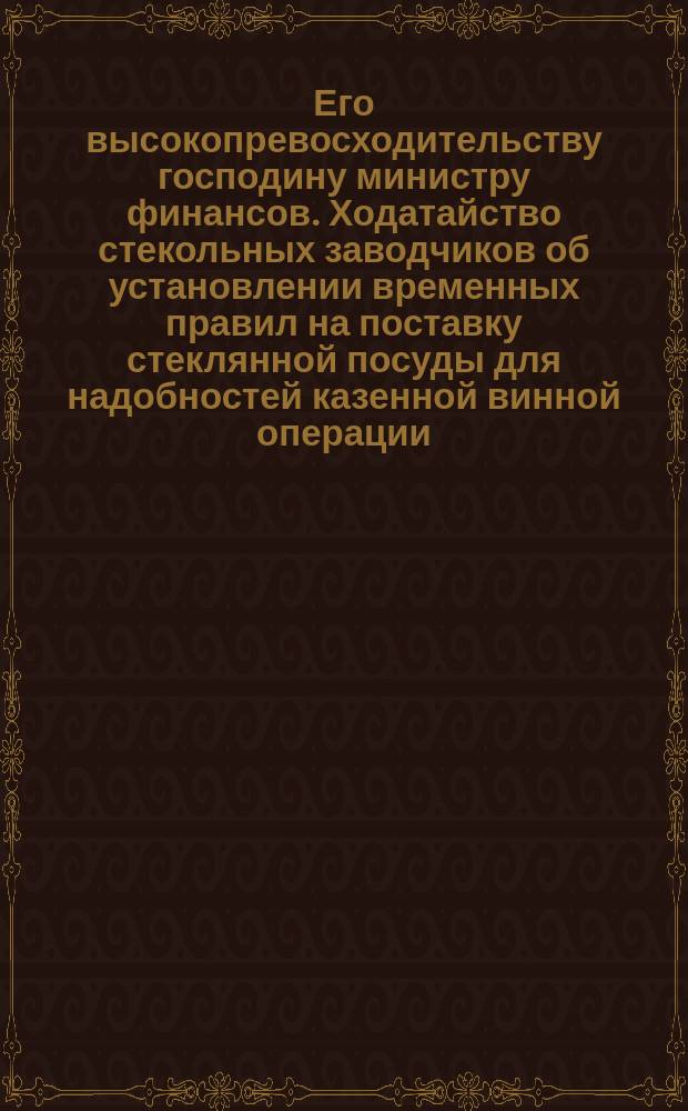 Его высокопревосходительству господину министру финансов. [Ходатайство стекольных заводчиков об установлении временных правил на поставку стеклянной посуды для надобностей казенной винной операции]