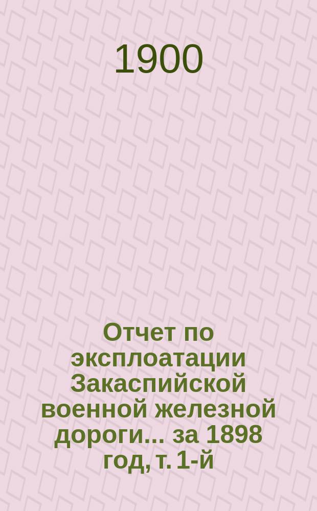 Отчет по эксплоатации Закаспийской военной железной дороги... за 1898 год, т. 1-й