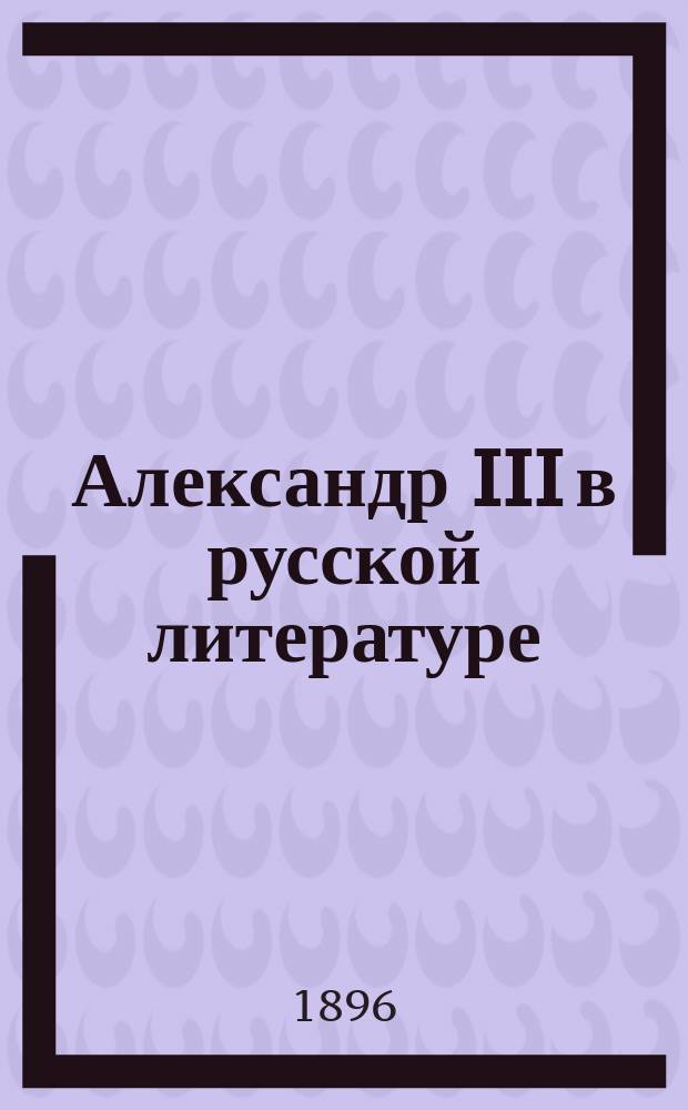 Александр III в русской литературе : Указатель отдельных изданий (книг, брошюр и открытых листов, относящихся к событиям жизни и царствования великого государя имп. Александра Александровича)
