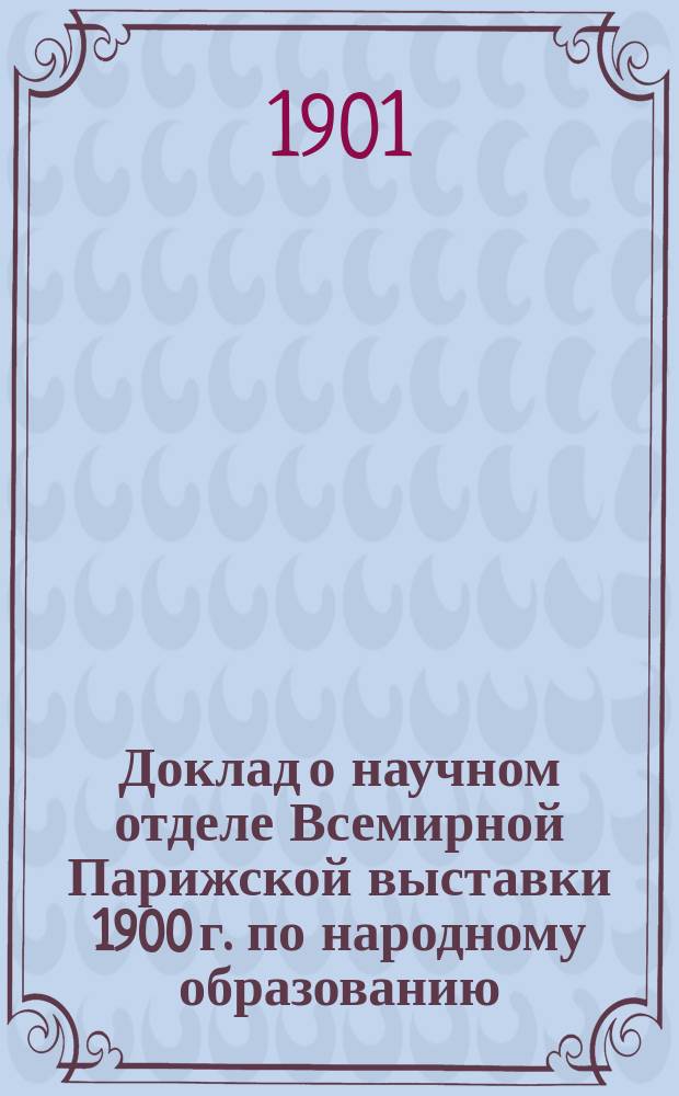 Доклад о научном отделе Всемирной Парижской выставки 1900 г. по народному образованию, читанный в зале Киевской городской думы 9 декабря 1900 г.