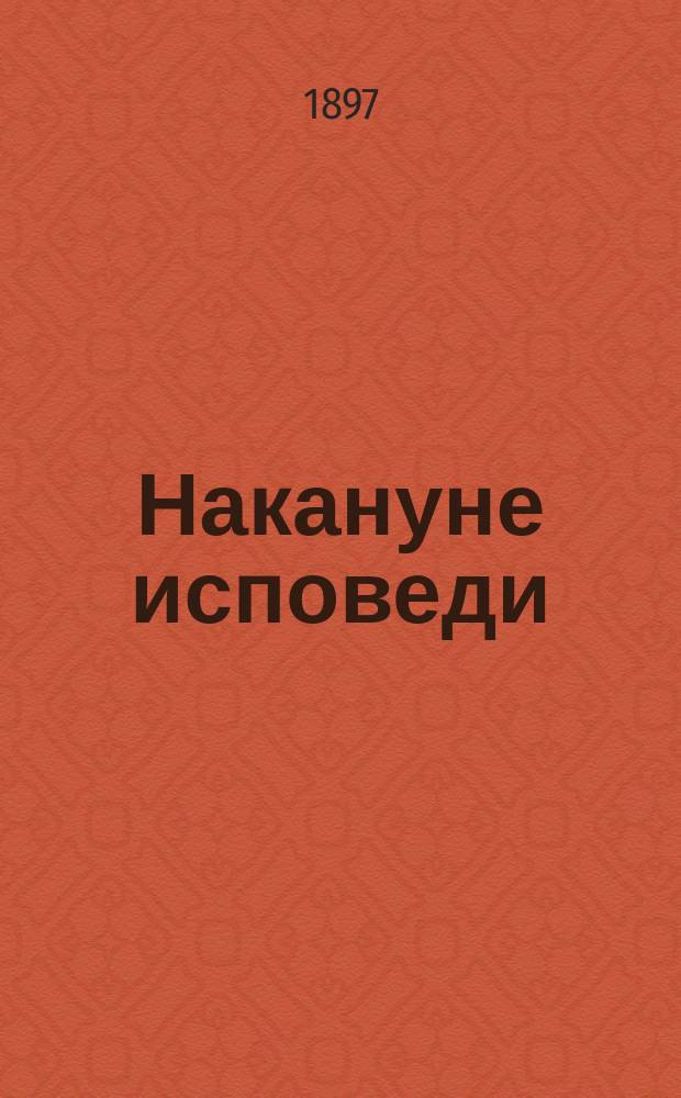 Накануне исповеди : Общедоступное духовно-нравственное чтение для говеющих с целью подготовления их к великому таинству покаяния : С прил. статей о спасении души и духовных стихотворений