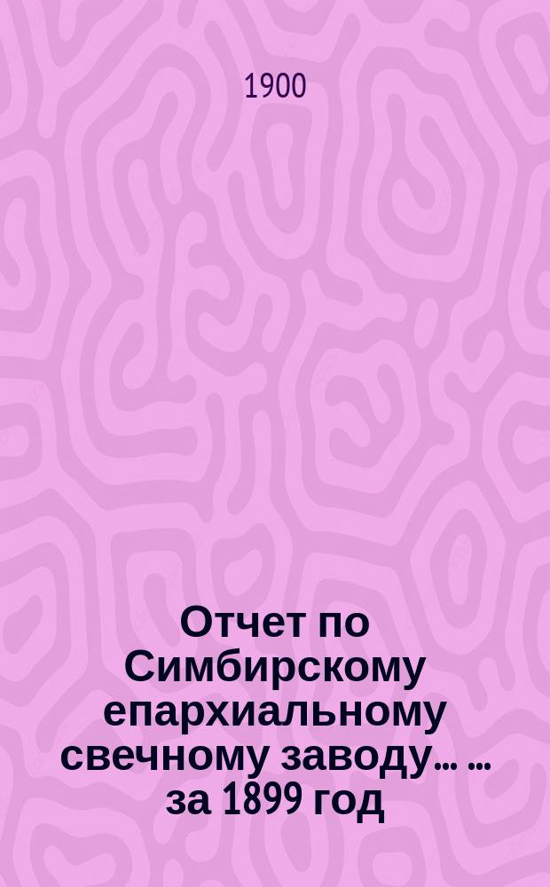 Отчет по Симбирскому епархиальному свечному заводу ... ... за 1899 год