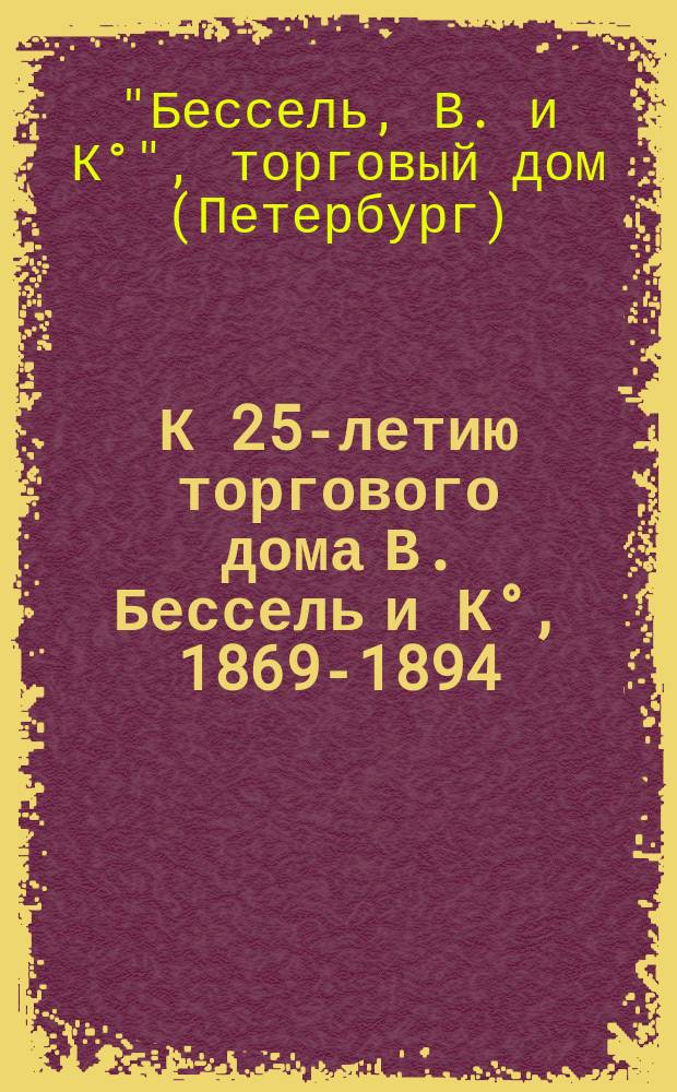 К 25-летию торгового дома В. Бессель и К&deg;, 1869-1894 : Крат. очерк музыкально-издат. деятельности фирмы