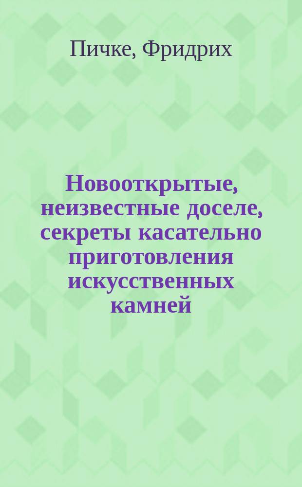 Новооткрытые, неизвестные доселе, секреты касательно приготовления искусственных камней, жидких красок и эмали, также живописи на стекле, делания наводок на зеркала, шлифовки, полировки и вытравки стекол; с присовокуплением правил мозаического искусства и способов к точнейшему распознаванию металлов и драгоценных каменьев : Соч., приспособл. ко всеобщ. употреблению Фридриха Пичке