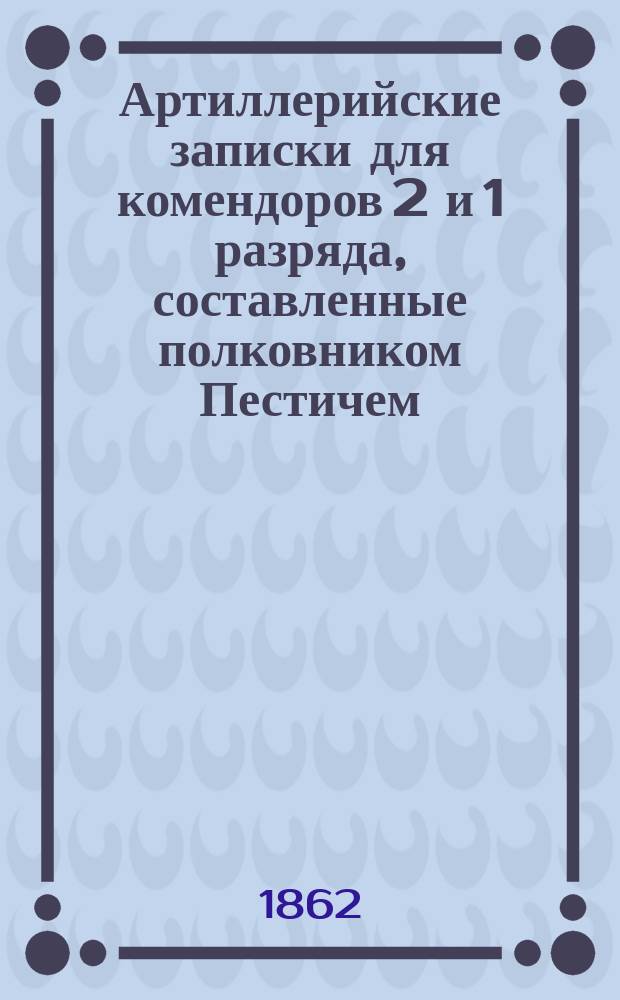 Артиллерийские записки для комендоров 2 и 1 разряда, составленные полковником Пестичем