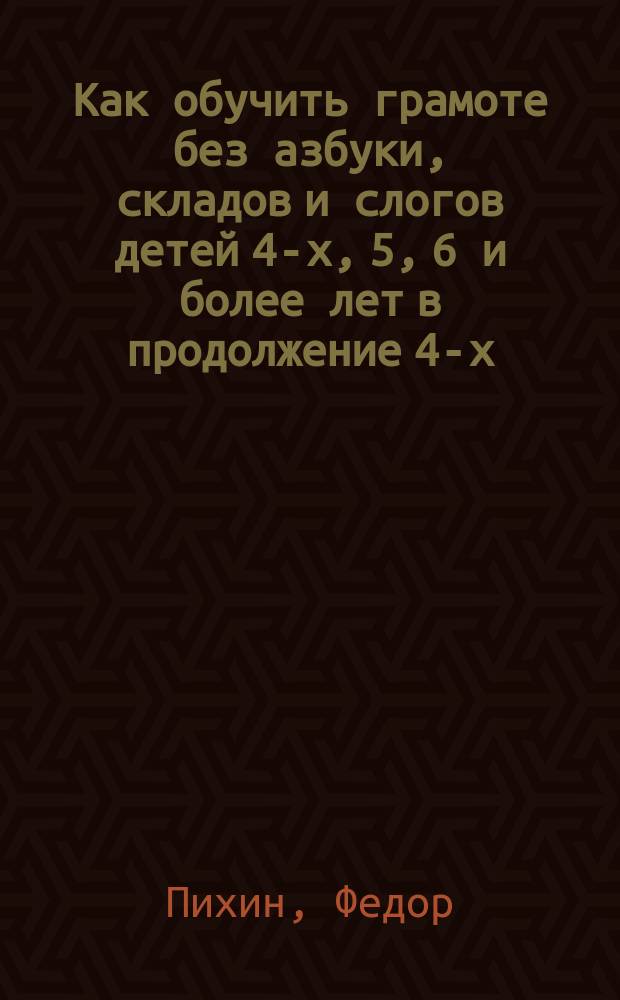 Как обучить грамоте без азбуки, складов и слогов детей 4-х, 5, 6 и более лет в продолжение 4-х, 5, 6 и более месяцев, уча в сутки по 4, 5, 6 и более минут, по той методе, по которой читает каждый из нас