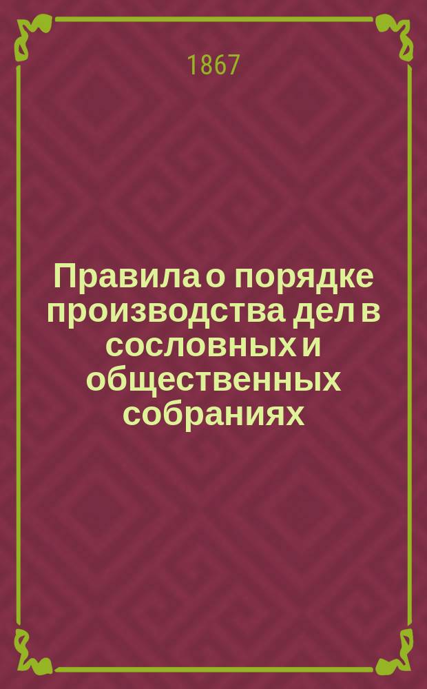 Правила о порядке производства дел в сословных и общественных собраниях : (Прил. к журн. Соед. деп. 1 апр. 1867 г. № )