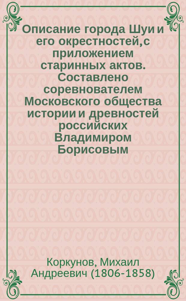 Описание города Шуи и его окрестностей, с приложением старинных актов. Составлено соревнователем Московского общества истории и древностей российских Владимиром Борисовым. С картою Шуйского уезда и двумя планами (1771 и 1851 г.) и видом г. Шуи. Москва, в тип. Ведом. Моск. город. полиц. 1851, 11 и 461 стр. в 8 д. л. : Рец.