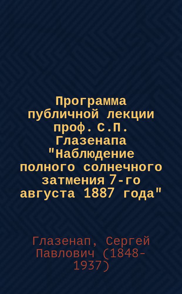 Программа публичной лекции проф. С.П. Глазенапа "Наблюдение полного солнечного затмения 7-го августа 1887 года"